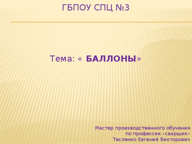 ГБПОУ СПЦ №3 Тема: « БАЛЛОНЫ » Мастер производственного обучения   по профессии «сварщик»   Тесленко Евгений Викторович 