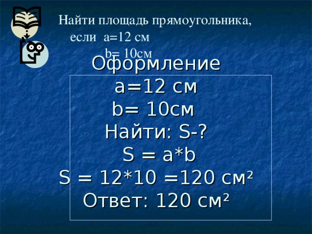 Найти площадь прямоугольника,  если a=12 см   b= 10 см     Оформление  a=12 см  b= 10 см  Найти: S- ?   S = a*b  S = 12 *10 =120 см 2  Ответ: 120 см 2 