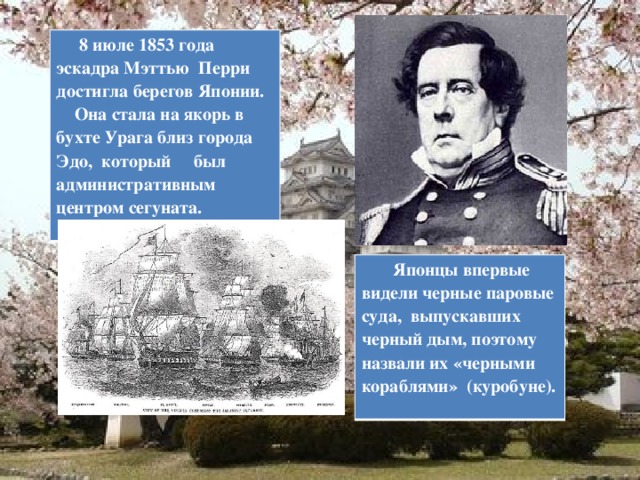  8 июле 1853 года эскадра Мэттью Перри достигла берегов Японии.  Она стала на якорь в бухте Урага близ города Эдо, который был административным центром сегуната.   Японцы впервые видели черные паровые суда, выпускавших черный дым, поэтому назвали их «черными кораблями» (куробуне).  