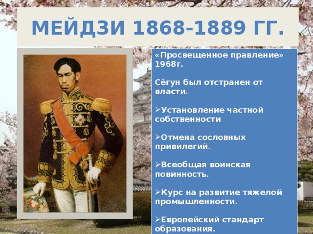 Мейдзи 1868-1889 гг. «Просвещенное правление» 1968г.  Сёгун был отстранен от власти.  Установление частной собственности  Отмена сословных привилегий.  Всеобщая воинская повинность.  Курс на развитие тяжелой промышленности.  Европейский стандарт образования.  1889 г. Конституция.  