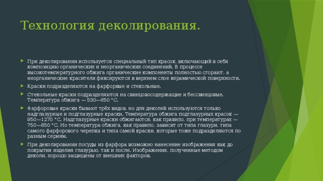 Технология деколирования. При деколировании используется специальный тип красок, включающий в себя композицию органических и неорганических соединений. В процессе высокотемпературного обжига органические компоненты полностью сгорают, а неорганические красители фиксируются в верхнем слое керамической поверхности. Краски подразделяются на фарфорвые и стекольные. Стекольные краски подразделяются на свинцовосодержащие и бессвинцовые. Температура обжига — 530—650 °C. Фарфоровые краски бывают трёх видов, но для деколей используются только надглазурные и подглазурные краски. Температура обжига подглазурных красок — 950—1270 °C. Надглазурные краски обжигаются, как правило, при температурах — 750—850 °C. Но температура обжига, как правило, зависит от типа глазури, типа самого фарфорового черепка и типа самой краски, которые тоже подразделяются по разным сериям. При деколировании посуды из фарфора возможно нанесение изображения как до покрытия изделия глазурью, так и после. Изображения, полученные методом деколи, хорошо защищены от внешних факторов. 