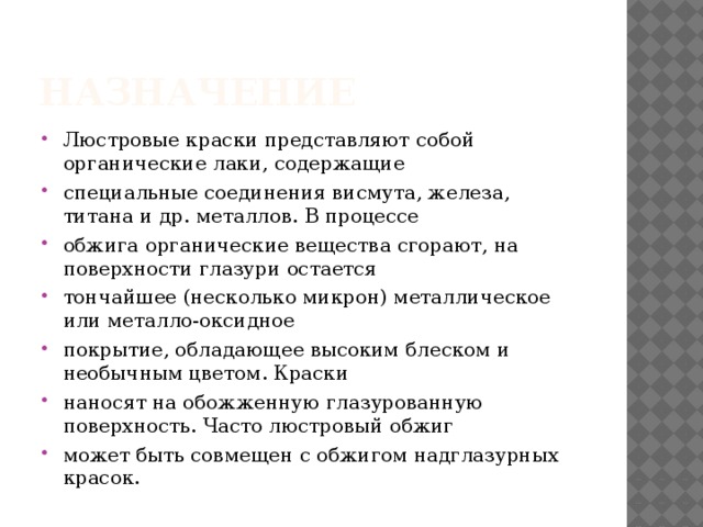 Назначение Люстровые краски представляют собой органические лаки, содержащие специальные соединения висмута, железа, титана и др. металлов. В процессе обжига органические вещества сгорают, на поверхности глазури остается тончайшее (несколько микрон) металлическое или металло-оксидное покрытие, обладающее высоким блеском и необычным цветом. Краски наносят на обожженную глазурованную поверхность. Часто люстровый обжиг может быть совмещен с обжигом надглазурных красок. 