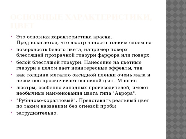 Основные характеристики,  ЦВЕТ Это основная характеристика краски. Предполагается, что люстр наносят тонким слоем на поверхность белого цвета, например поверх блестящей прозрачной глазури фарфора или поверх белой блестящей глазури. Нанесение на цветные глазури в целом дает неинтересные эффекты, так как толщина металло-оксидной пленки очень мала и через нее просвечивает основной цвет. Многие люстры, особенно западных производителей, имеют необычные наименования цвета типа 