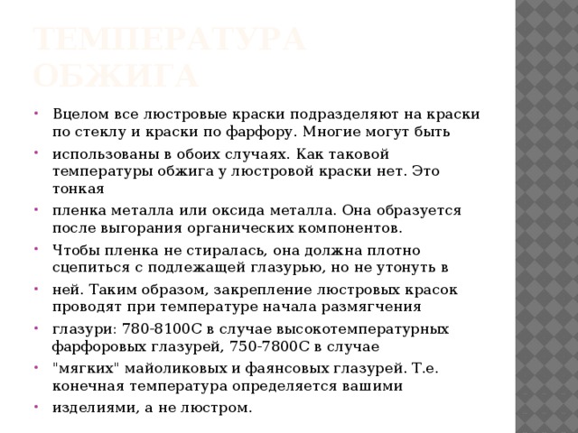 ТЕМПЕРАТУРА ОБЖИГА Вцелом все люстровые краски подразделяют на краски по стеклу и краски по фарфору. Многие могут быть использованы в обоих случаях. Как таковой температуры обжига у люстровой краски нет. Это тонкая пленка металла или оксида металла. Она образуется после выгорания органических компонентов. Чтобы пленка не стиралась, она должна плотно сцепиться с подлежащей глазурью, но не утонуть в ней. Таким образом, закрепление люстровых красок проводят при температуре начала размягчения глазури: 780-8100С в случае высокотемпературных фарфоровых глазурей, 750-7800С в случае 