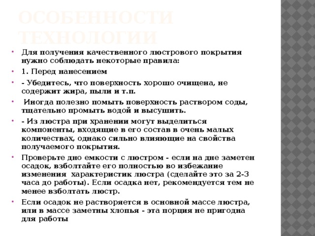 Особенности технологии Для получения качественного люстрового покрытия нужно соблюдать некоторые правила: 1. Перед нанесением - Убедитесь, что поверхность хорошо очищена, не содержит жира, пыли и т.п.  Иногда полезно помыть поверхность раствором соды, тщательно промыть водой и высушить. - Из люстра при хранении могут выделиться компоненты, входящие в его состав в очень малых количествах, однако сильно влияющие на свойства получаемого покрытия. Проверьте дно емкости с люстром - если на дне заметен осадок, взболтайте его полностью во избежание изменения характеристик люстра (сделайте это за 2-3 часа до работы). Если осадка нет, рекомендуется тем не менее взболтать люстр. Если осадок не растворяется в основной массе люстра, или в массе заметны хлопья - эта порция не пригодна для работы 