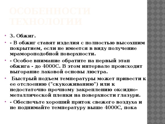 Особенности технологии 3. Обжиг. - В обжиг ставят изделия с полностью высохшим покрытием, если не имеется в виду получение мрамороподобной поверхности. - Особое внимание обратите на первый этап обжига - до 4000С. В этом интервале происходит выгорание лаковой основы люстра.  Быстрый подъем температуры может привести к ее отслоению (