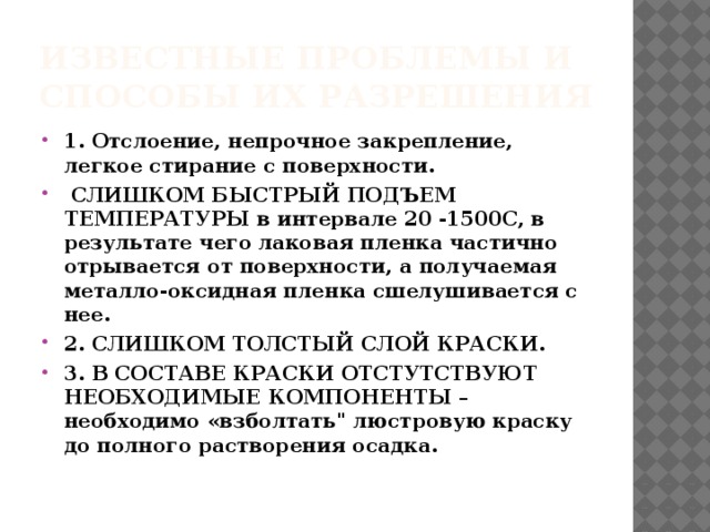 Известные проблемы и способы их разрешения 1. Отслоение, непрочное закрепление, легкое стирание с поверхности.  СЛИШКОМ БЫСТРЫЙ ПОДЪЕМ ТЕМПЕРАТУРЫ в интервале 20 -1500С, в результате чего лаковая пленка частично отрывается от поверхности, а получаемая металло-оксидная пленка сшелушивается с нее. 2. СЛИШКОМ ТОЛСТЫЙ СЛОЙ КРАСКИ. 3. В СОСТАВЕ КРАСКИ ОТСТУТСТВУЮТ НЕОБХОДИМЫЕ КОМПОНЕНТЫ – необходимо «взболтать