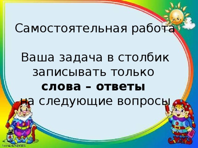 Самостоятельная работа   Ваша задача в столбик записывать только  слова – ответы  на следующие вопросы   