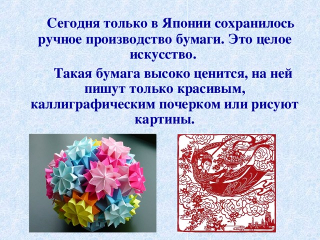  Сегодня только в Японии сохранилось ручное производство бумаги. Это целое искусство.  Такая бумага высоко ценится, на ней пишут только красивым, каллиграфическим почерком или рисуют картины. 