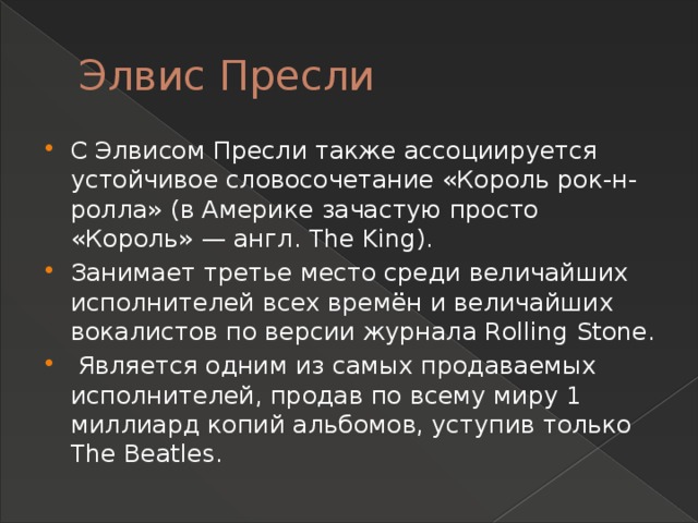 Элвис Пресли С Элвисом Пресли также ассоциируется устойчивое словосочетание «Король рок-н-ролла» (в Америке зачастую просто «Король» — англ. The King). Занимает третье место среди величайших исполнителей всех времён и величайших вокалистов по версии журнала Rolling Stone.  Является одним из самых продаваемых исполнителей, продав по всему миру 1 миллиард копий альбомов, уступив только The Beatles. 