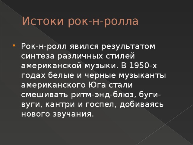 Истоки рок-н-ролла Рок-н-ролл явился результатом синтеза различных стилей американской музыки. В 1950-х годах белые и черные музыканты американского Юга стали смешивать ритм-энд-блюз, буги-вуги, кантри и госпел, добиваясь нового звучания. 