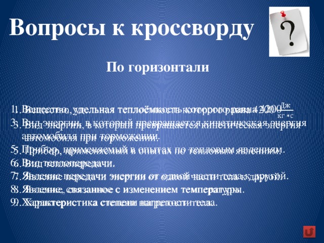 Вопросы к кроссворду  По горизонтали    1. Вещество, удельная теплоёмкость которого равна 4200  3. Вид энергии, в который превращается кинетическая энергия  автомобиля при торможении.  5. Прибор, применяемый в опытах по тепловым явлениям.  6. Вид теплопередачи.  7. Явление передачи энергии от одной части тела к другой.  8. Явление, связанное с изменением температуры.  9. Характеристика степени нагретости тела.     