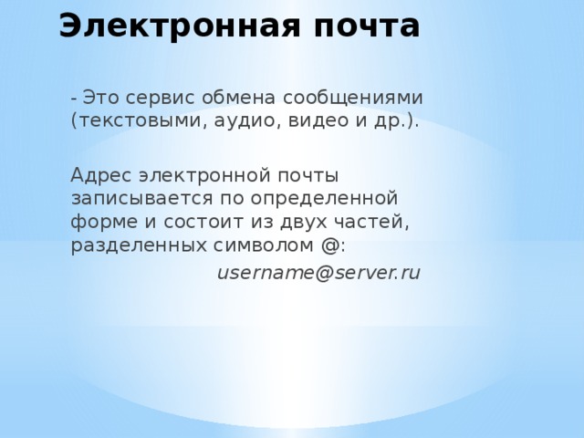 Электронная почта - Это сервис обмена сообщениями (текстовыми, аудио, видео и др.). Адрес электронной почты записывается по определенной форме и состоит из двух частей, разделенных символом @:  username@server.ru 