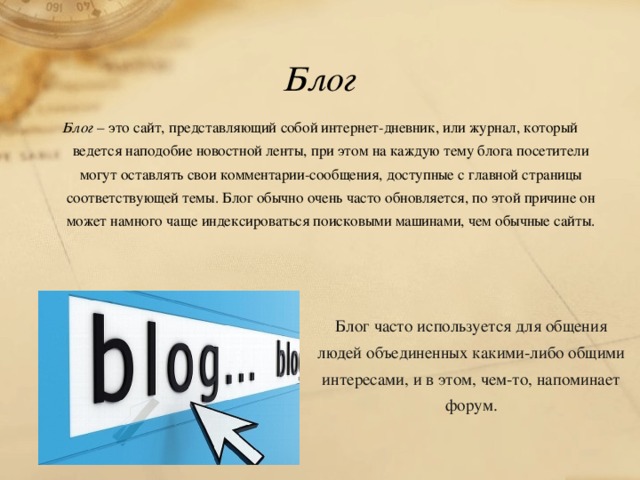 Блог Блог – это сайт, представляющий собой интернет-дневник, или журнал, который ведется наподобие новостной ленты, при этом на каждую тему блога посетители могут оставлять свои комментарии-сообщения, доступные с главной страницы соответствующей темы. Блог обычно очень часто обновляется, по этой причине он может намного чаще индексироваться поисковыми машинами, чем обычные сайты.    Блог часто используется для общения людей объединенных какими-либо общими интересами, и в этом, чем-то, напоминает форум. 