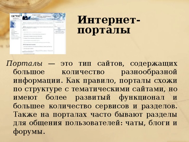 Интернет-порталы   Порталы — это тип сайтов, содержащих большое количество разнообразной информации. Как правило, порталы схожи по структуре с тематическими сайтами, но имеют более развитый функционал и большее количество сервисов и разделов. Также на порталах часто бывают разделы для общения пользователей: чаты, блоги и форумы. 