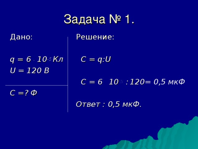 Задача № 1.  Дано:  q = 6 . 10 -5 Кл   U = 120 В    C =? Ф   Решение:  C = q : U    C = 6 . 10 -5 :  120 = 0,5 мкФ  Ответ : 0,5 мкФ. 