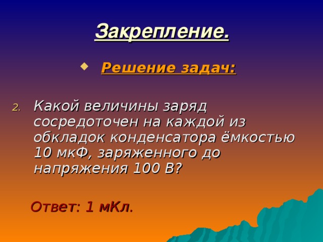 Закрепление. Решение задач:  Какой величины заряд сосредоточен на каждой из обкладок конденсатора ёмкостью 10 мкФ, заряженного до напряжения 100 В?   Ответ: 1 мКл. 