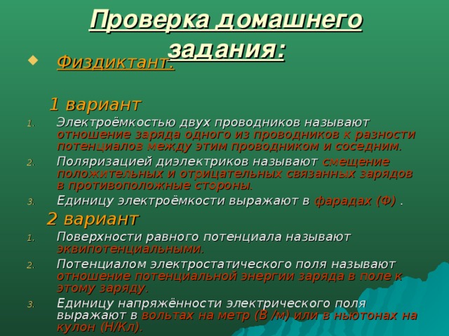 Проверка домашнего задания: Физдиктант.   1 вариант Электроёмкостью двух проводников называют отношение заряда одного из проводников к разности потенциалов между этим проводником и соседним. Поляризацией диэлектриков называют смещение положительных и отрицательных связанных зарядов в противоположные стороны. Единицу электроёмкости выражают в фарадах (Ф) .  2 вариант Поверхности равного потенциала называют эквипотенциальными. Потенциалом электростатического поля называют отношение потенциальной энергии заряда в поле к этому заряду. Единицу напряжённости электрического поля выражают в вольтах на метр (В /м) или в ньютонах на кулон (Н/Кл).  