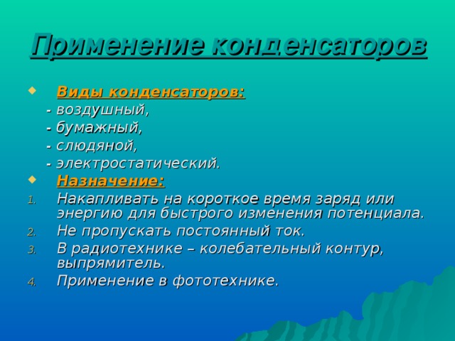 Применение конденсаторов  Виды конденсаторов:  - воздушный,  - бумажный,  - слюдяной,  - электростатический. Назначение: Накапливать на короткое время заряд или энергию для быстрого изменения потенциала. Не пропускать постоянный ток. В радиотехнике – колебательный контур, выпрямитель. Применение в фототехнике. 