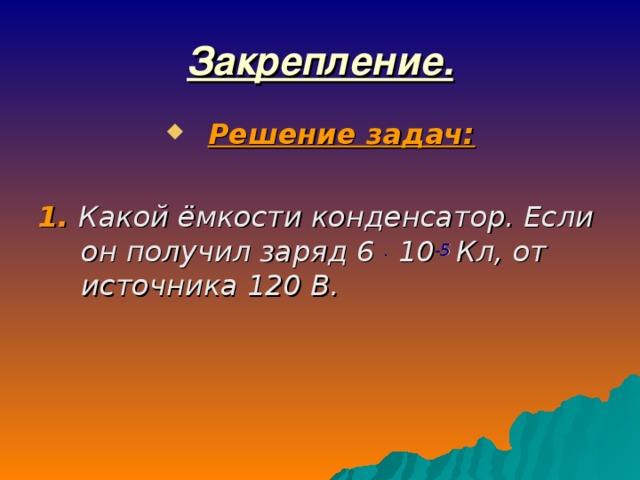 Закрепление. Решение задач:  1. Какой ёмкости конденсатор. Если он получил заряд 6 . 10 -5 Кл, от источника 120 В.  