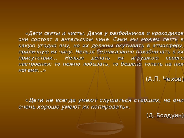  «Дети святы и чисты. Даже у разбойников и крокодилов они состоят в ангельском чине. Сами мы можем лезть в какую угодно яму, но их должны окутывать в атмосферу, приличную их чину. Нельзя безнаказанно похабничать в их присутствии... Нельзя делать их игрушкою своего настроения: то нежно лобызать, то бешено топать на них ногами...» (А.П. Чехов)  «Дети не всегда умеют слушаться старших, но они очень хорошо умеют их копировать». (Д. Болдуин) 