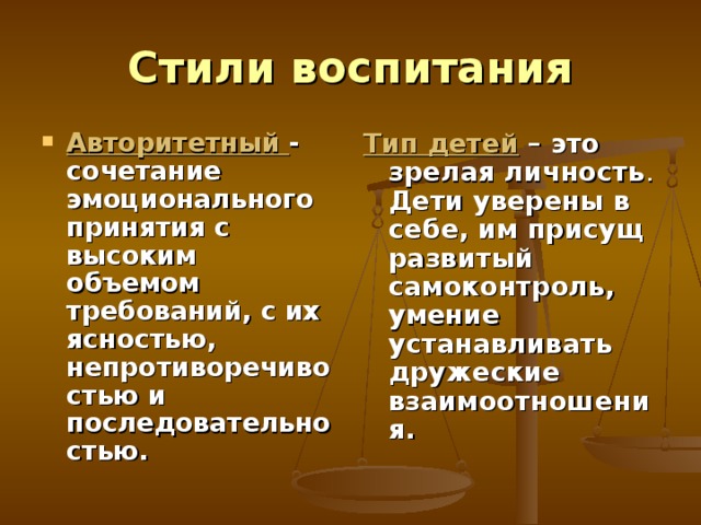 Стили воспитания Авторитетный - сочетание эмоционального принятия с высоким объемом требований, с их ясностью, непротиворечивостью и последовательностью.  Тип детей – это зрелая личность . Дети уверены в себе, им присущ развитый самоконтроль, умение устанавливать дружеские взаимоотношения. 