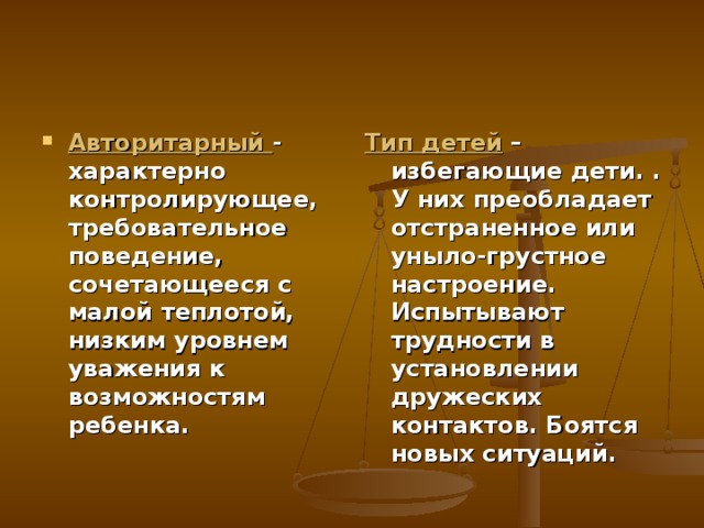 Авторитарный - характерно контролирующее, требовательное поведение, сочетающееся с малой теплотой, низким уровнем уважения к возможностям ребенка. Тип детей – избегающие дети. . У них преобладает отстраненное или уныло-грустное настроение. Испытывают трудности в установлении дружеских контактов. Боятся новых ситуаций. 