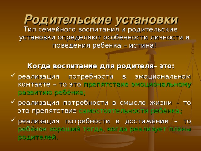 Родительские установки Тип семейного воспитания и родительские установки определяют особенности личности и поведения ребенка – истина! Когда в оспитани е для родителя – это: реализация потребности в эмоциональном контакте – то это  препятствие  эмоциональному  развитию  ребёнка ; реализация потребности в смысле жизни – то это препятствие самостоятельности  ребёнка ; реализация потребности в достижении – то ребён ок  хороший  тогд а,  когда  реализует  планы  родителей . 