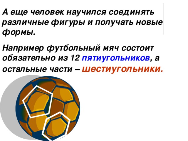 А еще человек научился соединять различные фигуры и получать новые формы. Например футбольный мяч состоит обязательно из 12 пятиугольников , а остальные части – шестиугольники. 