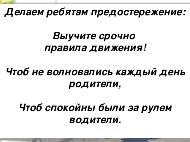 Делаем ребятам предостережение:   Выучите срочно правила движения!   Чтоб не волновались каждый день родители,   Чтоб спокойны были за рулем водители.  