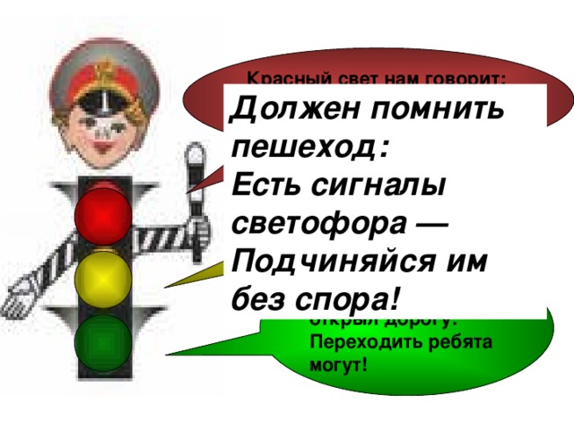 Красный свет нам говорит:  — Стой! Опасно! Путь закрыт!  Должен помнить пешеход:  Есть сигналы светофора —  Подчиняйся им без спора! Желтый свет — предупреждение:  Жди сигнала для движения.  Зеленый свет открыл дорогу:  Переходить ребята могут!  