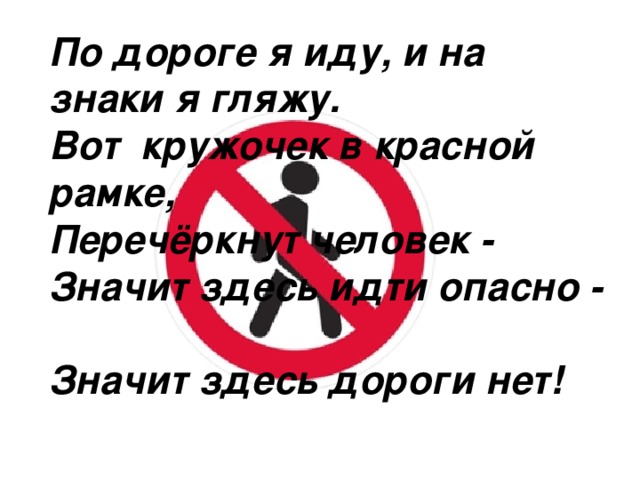 По дороге я иду, и на знаки я гляжу.  Вот  кружочек в красной рамке,  Перечёркнут человек -  Значит здесь идти опасно -  Значит здесь дороги нет!    