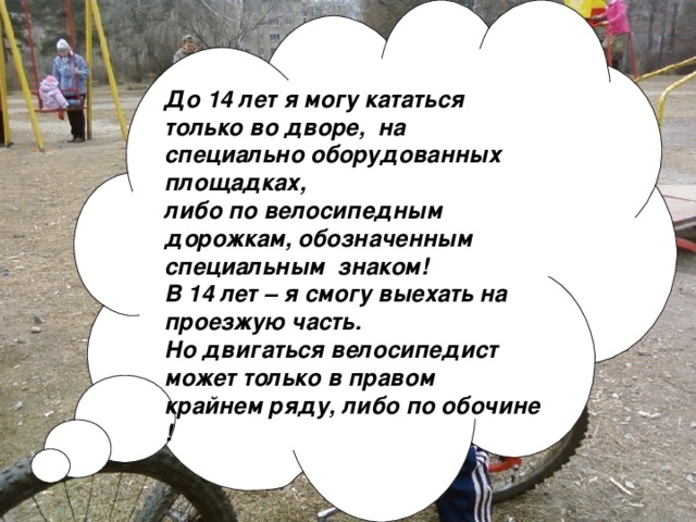 До 14 лет я могу кататься только во дворе, на специально оборудованных площадках, либо по велосипедным дорожкам, обозначенным специальным знаком! В 14 лет – я смогу выехать на проезжую часть. Но двигаться велосипедист может только в правом крайнем ряду, либо по обочине !   