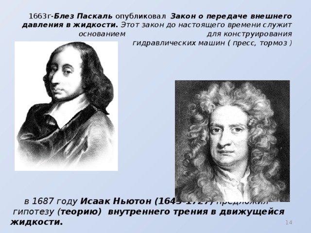 1663г- Блез Паскаль опубликовал Закон о передаче внешнего давления в жидкости. Этот закон до настоящего времени служит основанием для конструирования  гидравлических машин ( пресс, тормоз )  в 1687 году Исаак Ньютон (1643-1727 ) предложил  гипотезу ( теорию) внутреннего трения в движущейся жидкости.  