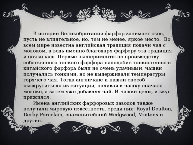  В истории Великобритании фарфор занимает свое, пусть не влиятельное, но, тем не менее, яркое место.  Во всем мире известна английская традиция подачи чая с молоком, а ведь именно благодаря фарфору эта традиция и появилась. Первые эксперименты по производству собственного тонкого фарфора наподобие тонкостенного китайского фарфора были не очень удачными: чашки получались тонкими, но не выдерживали температуры горячего чая. Тогда англичане и нашли способ «выкрутиться» из ситуации, наливая в чашку сначала молоко, а затем уже добавляя чай. И чашки целы, и вкус прижился.  Имена английских фарфоровых заводов также получили мировую известность, среди них: Royal Doulton, Derby Porcelain, знаменитейший Wedgwood, Mintons и другие. 
