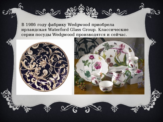 В 1986 году фабрику Wedgwood приобрела ирландская Waterford Glass Group. Классические серии посуды Wedgwood производятся и сейчас. 