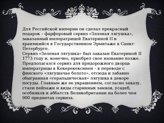 Для Российской империи он сделал прекрасный подарок – фарфоровый сервиз «Зеленая лягушка», заказанный императрицей Екатериной II и хранящийся в Государственном Эрмитаже в Санкт-Петербурге. Сервиз «Зеленая лягушка» был заказан Екатериной II 1773 году и, конечно, приобрел свое название позже. Предполагался сервиз для придорожного дворца императрицы в Кекерекексинен – в переводе с финского «лягушачье болото», отсюда и забавно обыгранная «геральдическая» лягушка в декоре посуды. Главным же ее украшением, согласно заказу, стали пейзажи и виды старинных замков, усадеб, особняков и аббатств Великобритании на более чем 900 предметах сервиза. 