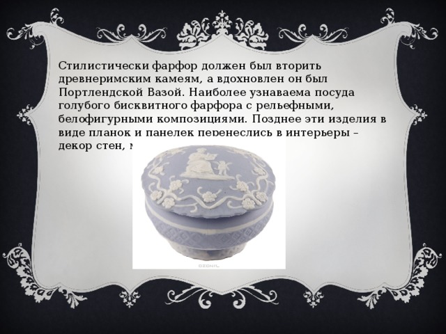 Стилистически фарфор должен был вторить древнеримским камеям, а вдохновлен он был Портлендской Вазой. Наиболее узнаваема посуда голубого бисквитного фарфора с рельефными, белофигурными композициями. Позднее эти изделия в виде планок и панелек перенеслись в интерьеры – декор стен, мебели. 