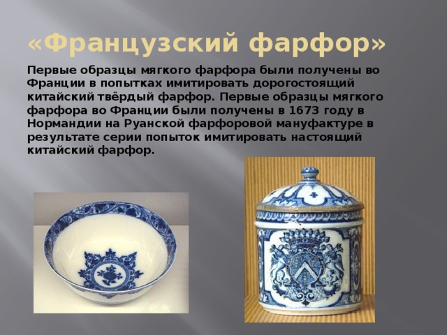 «Французский фарфор» Первые образцы мягкого фарфора были получены во Франции в попытках имитировать дорогостоящий китайский твёрдый фарфор. Первые образцы мягкого фарфора во Франции были получены в 1673 году в Нормандии на Руанской фарфоровой мануфактуре в результате серии попыток имитировать настоящий китайский фарфор. 