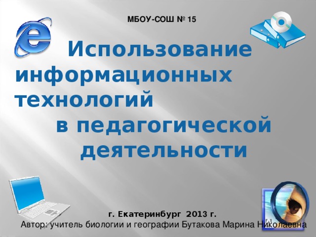 МБОУ-СОШ № 15 Использование информационных технологий в педагогической деятельности  Автор: учитель биологии и географии Бутакова Марина Николаевна г. Екатеринбург 201 3 г. 