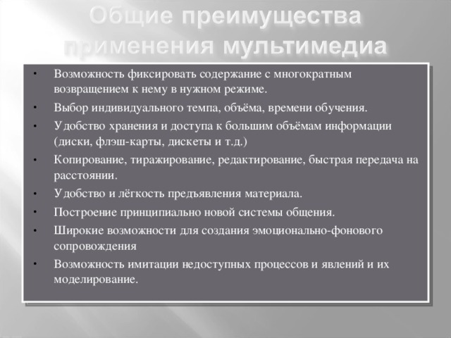 Возможность фиксировать содержание с многократным возвращением к нему в нужном режиме. Выбор индивидуального темпа, объёма, времени обучения. Удобство хранения и доступа к большим объёмам информации (диски, флэш-карты, дискеты и т.д.) Копирование, тиражирование, редактирование, быстрая передача на расстоянии. Удобство и лёгкость предъявления материала. Построение принципиально новой системы общения. Широкие возможности для создания эмоционально-фонового сопровождения Возможность имитации недоступных процессов и явлений и их моделирование. 