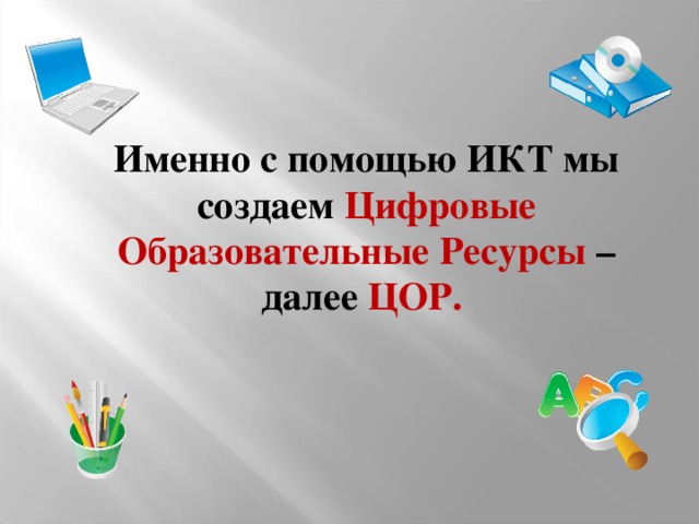 Именно с помощью ИКТ мы создаем Цифровые Образовательные Ресурсы –  далее  ЦОР.  