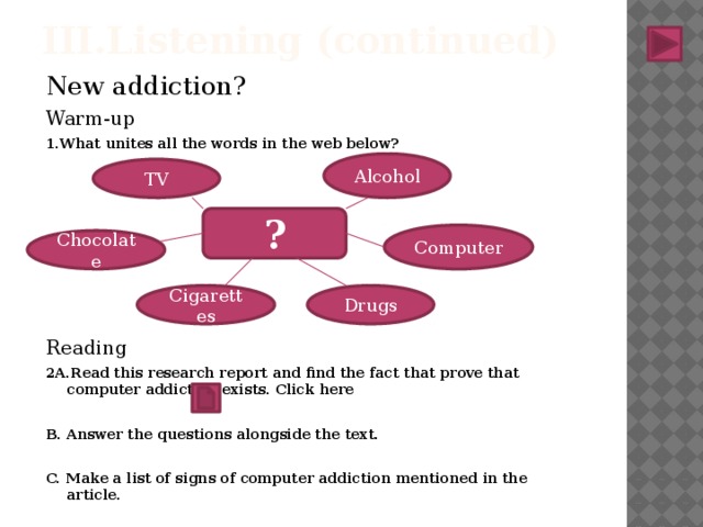 III.Listening (continued) New addiction? Warm-up 1.What unites all the words in the web below? Reading 2A.Read this research report and find the fact that prove that computer addiction exists. Click here B. Answer the questions alongside the text. C. Make a list of signs of computer addiction mentioned in the article. Alcohol TV ? Computer Chocolate Drugs Cigarettes 