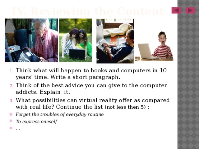 IV. Reviewing the Content Think what will happen to books and computers in 10 years’ time. Write a short paragraph. Think of the best advice you can give to the computer addicts. Explain it. What possibilities can virtual reality offer as compared with real life? Continue the list (not less then 5) : Forget the troubles of everyday routine To express oneself …  