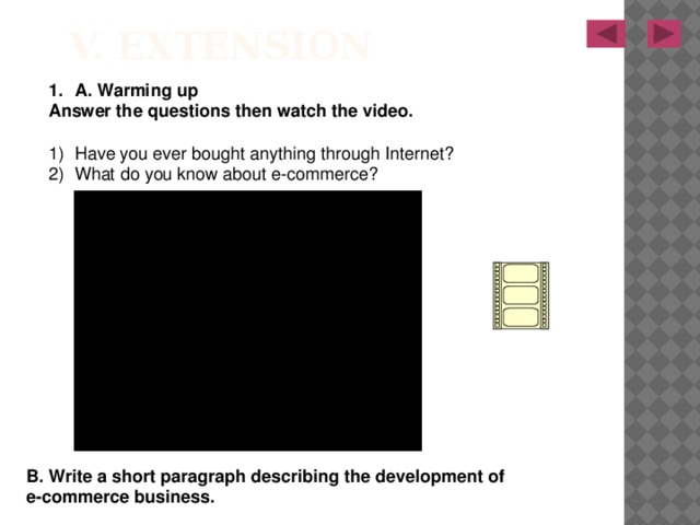 V. Extension A. Warming up Answer the questions then watch the video.  Have you ever bought anything through Internet? What do you know about e-commerce? B. Write a short paragraph describing the development of e-commerce business. 