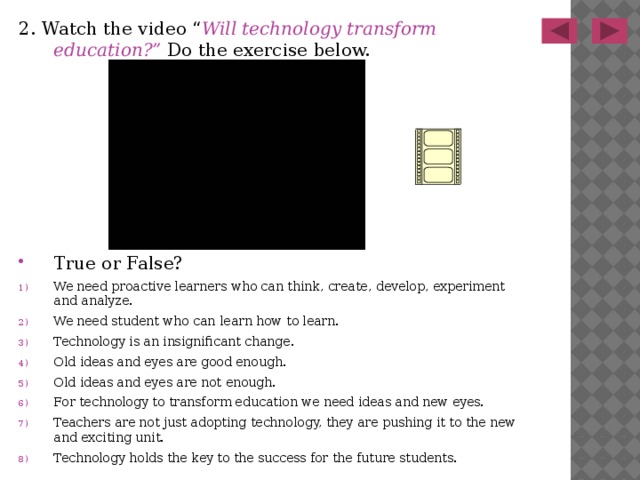 2. Watch the video “ Will technology transform education?” Do the exercise below. True or False? We need proactive learners who can think, create, develop, experiment and analyze. We need student who can learn how to learn. Technology is an insignificant change. Old ideas and eyes are good enough. Old ideas and eyes are not enough. For technology to transform education we need ideas and new eyes. Teachers are not just adopting technology, they are pushing it to the new and exciting unit. Technology holds the key to the success for the future students.  