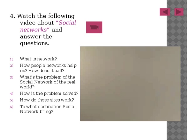 4. Watch the following video about “ Social networks” and answer the questions. What is network? How people networks help us? How does it call? What’s the problem of the Social Network of the real world? How is the problem solved? How do these sites work? To what destination Social Network bring? 
