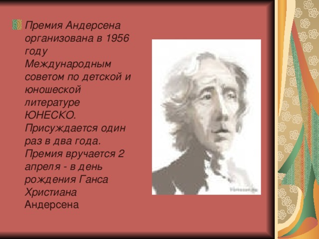 Премия Андерсена организована в 1956 году Международным советом по детской и юношеской литературе ЮНЕСКО. Присуждается один раз в два года. Премия вручается 2 апреля - в день рождения Ганса Христиана Андерсена  