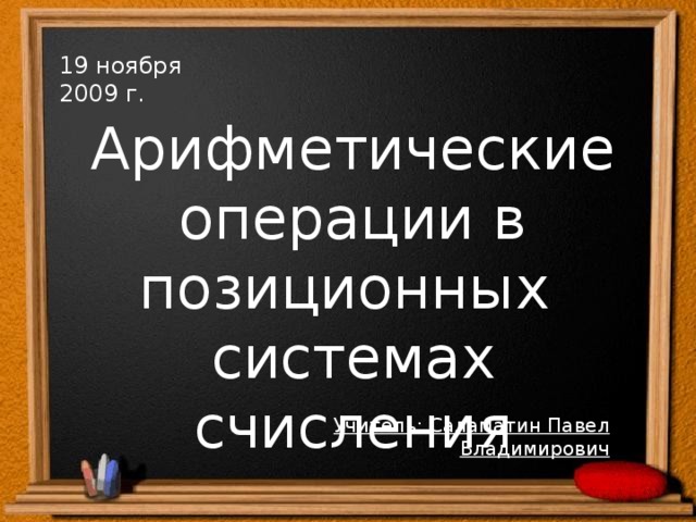 19 ноября 2009 г. Арифметические операции в позиционных системах счисления Учитель: Саламатин Павел Владимирович  