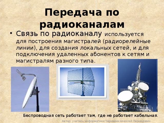 Передача по радиоканалам Связь по радиоканалу используется для построения магистралей (радиорелейные линии), для создания локальных сетей, и для подключения удаленных абонентов к сетям и магистралям разного типа. Беспроводная сеть работает там, где не работает кабельная. Автор: учитель информатики Чернавин Алексей Леонидович 